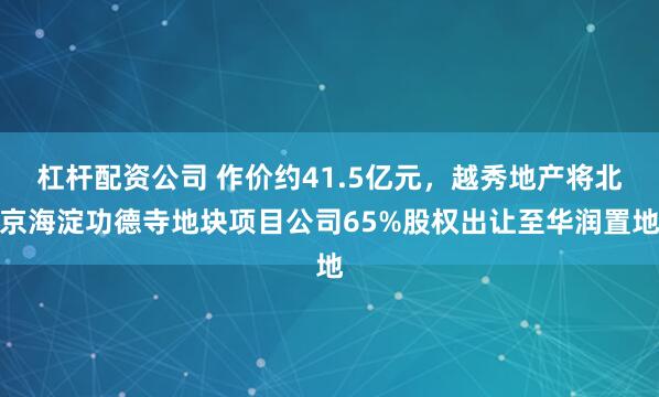 杠杆配资公司 作价约41.5亿元，越秀地产将北京海淀功德寺地块项目公司65%股权出让至华润置地