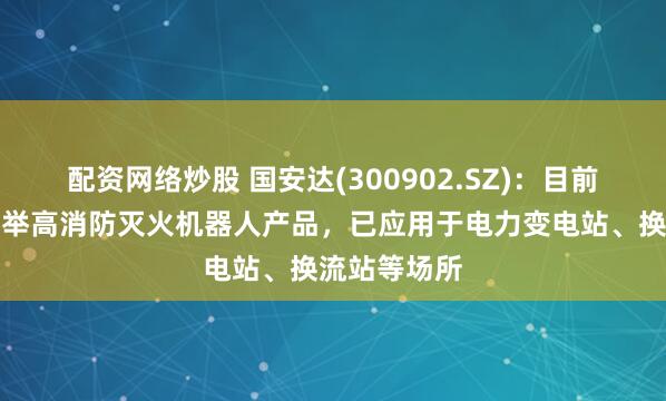 配资网络炒股 国安达(300902.SZ)：目前已有高机动举高消防灭火机器人产品，已应用于电力变电站、换流站等场所
