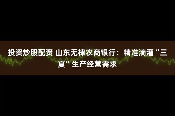 投资炒股配资 山东无棣农商银行：精准滴灌“三夏”生产经营需求