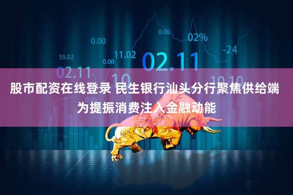 股市配资在线登录 民生银行汕头分行聚焦供给端 为提振消费注入金融动能