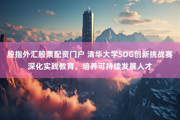股指外汇股票配资门户 清华大学SDG创新挑战赛深化实践教育，培养可持续发展人才