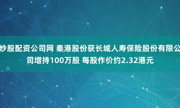 炒股配资公司网 秦港股份获长城人寿保险股份有限公司增持100万股 每股作价约2.32港元
