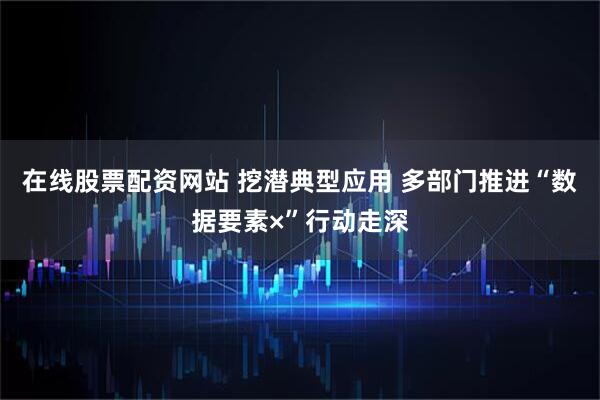 在线股票配资网站 挖潜典型应用 多部门推进“数据要素×”行动走深