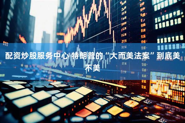 配资炒股服务中心 特朗普的“大而美法案”到底美不美