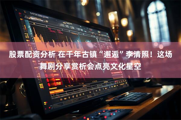 股票配资分析 在千年古镇“邂逅”李清照！这场舞剧分享赏析会点亮文化星空