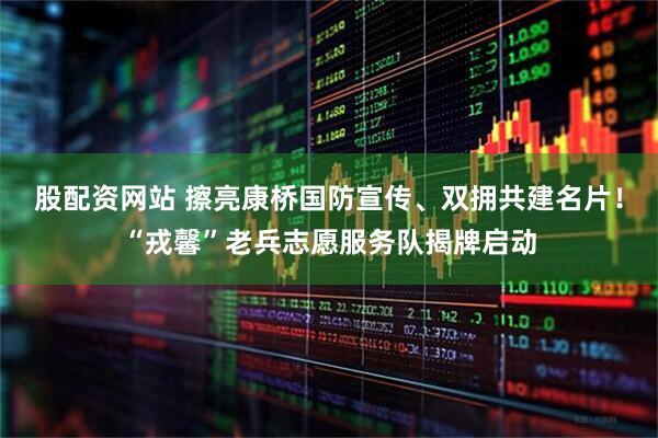 股配资网站 擦亮康桥国防宣传、双拥共建名片！“戎馨”老兵志愿服务队揭牌启动