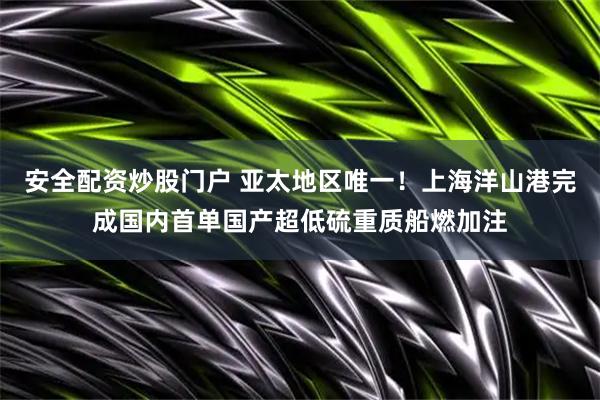 安全配资炒股门户 亚太地区唯一！上海洋山港完成国内首单国产超低硫重质船燃加注