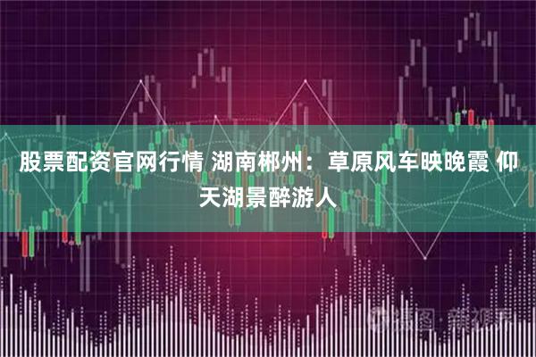 股票配资官网行情 湖南郴州：草原风车映晚霞 仰天湖景醉游人