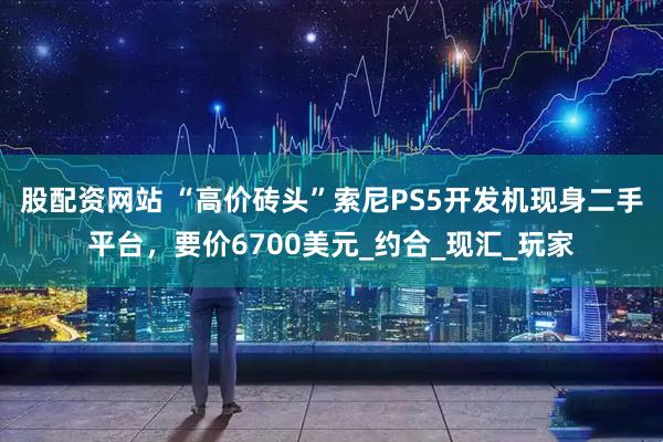 股配资网站 “高价砖头”索尼PS5开发机现身二手平台，要价6700美元_约合_现汇_玩家