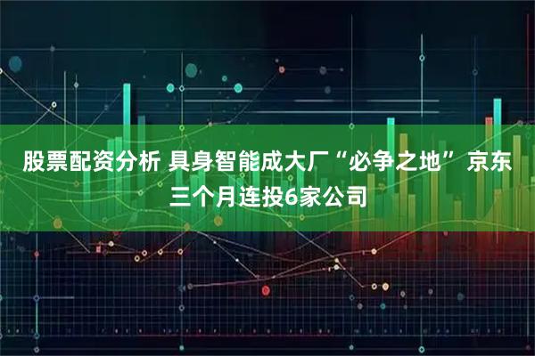 股票配资分析 具身智能成大厂“必争之地” 京东三个月连投6家公司