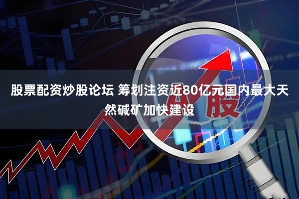 股票配资炒股论坛 筹划注资近80亿元国内最大天然碱矿加快建设