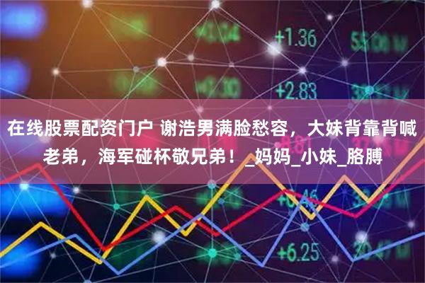 在线股票配资门户 谢浩男满脸愁容，大妹背靠背喊老弟，海军碰杯敬兄弟！_妈妈_小妹_胳膊