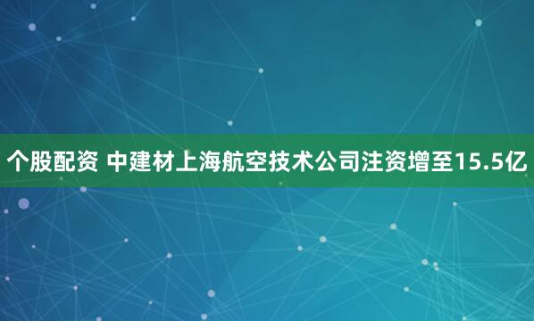 个股配资 中建材上海航空技术公司注资增至15.5亿