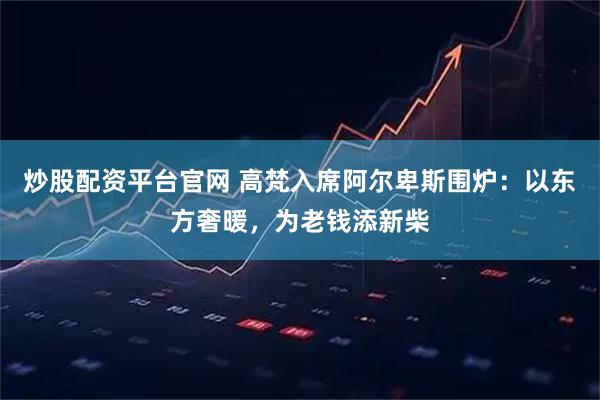 炒股配资平台官网 高梵入席阿尔卑斯围炉：以东方奢暖，为老钱添新柴
