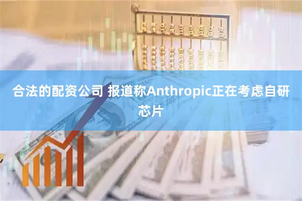合法的配资公司 报道称Anthropic正在考虑自研芯片
