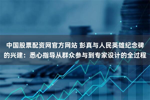 中国股票配资网官方网站 彭真与人民英雄纪念碑的兴建：悉心指导从群众参与到专家设计的全过程