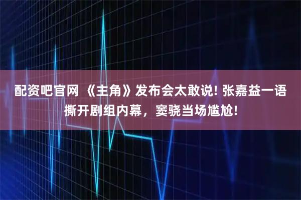 配资吧官网 《主角》发布会太敢说! 张嘉益一语撕开剧组内幕，窦骁当场尴尬!