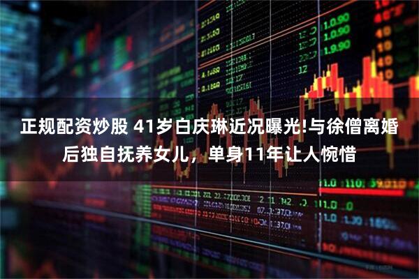 正规配资炒股 41岁白庆琳近况曝光!与徐僧离婚后独自抚养女儿，单身11年让人惋惜