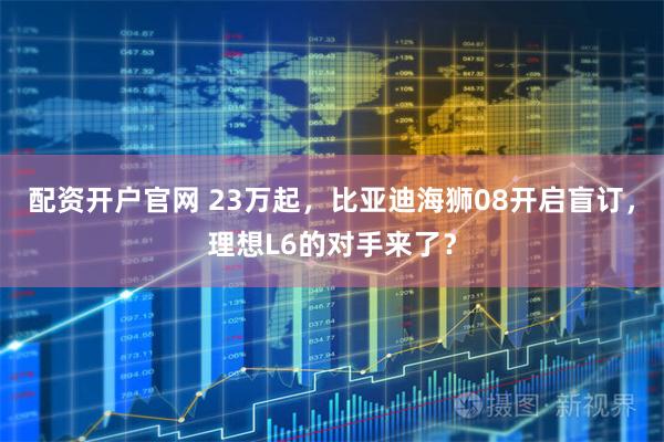 配资开户官网 23万起，比亚迪海狮08开启盲订，理想L6的对手来了？