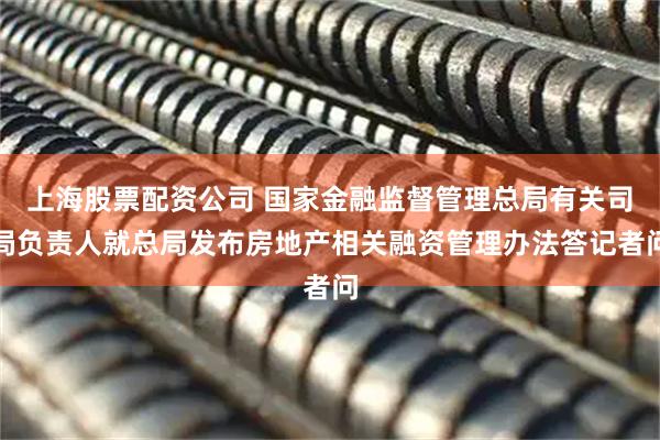 上海股票配资公司 国家金融监督管理总局有关司局负责人就总局发布房地产相关融资管理办法答记者问